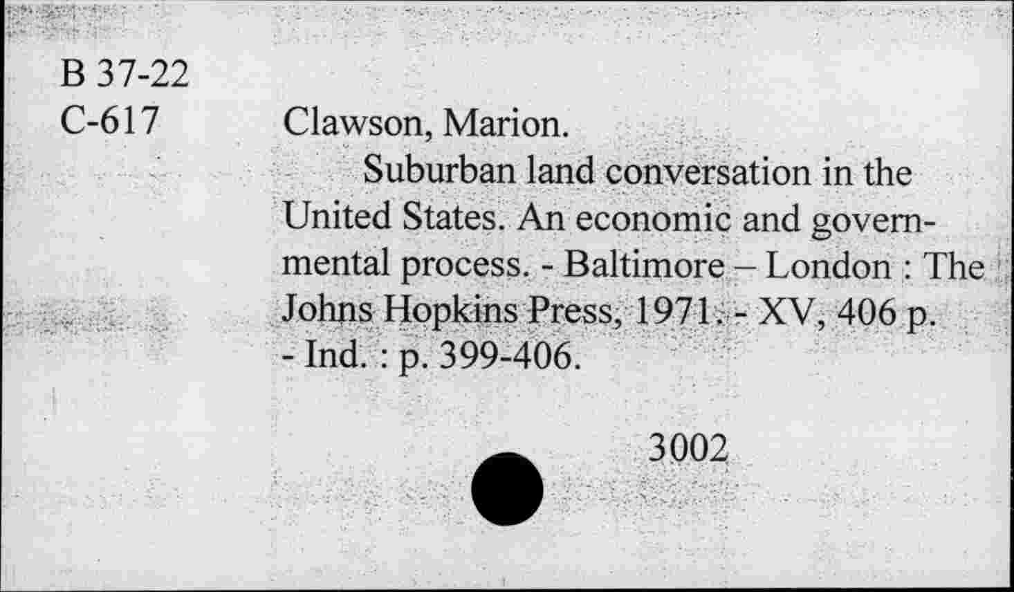 ﻿B 37-22
C-617 Clawson, Marion.
Suburban land conversation in the United States. An economic and governmental process. - Baltimore - London : The Johns Hopkins Press, 1971, - XV, 406 p.
- Ind. : p. 399-406.
3002